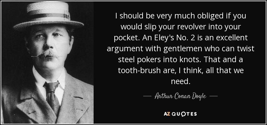 I should be very much obliged if you would slip your revolver into your pocket. An Eley's No. 2 is an excellent argument with gentlemen who can twist steel pokers into knots. That and a tooth-brush are, I think, all that we need. - Arthur Conan Doyle