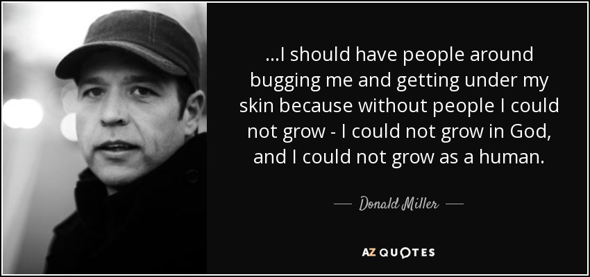 ...I should have people around bugging me and getting under my skin because without people I could not grow - I could not grow in God, and I could not grow as a human. - Donald Miller