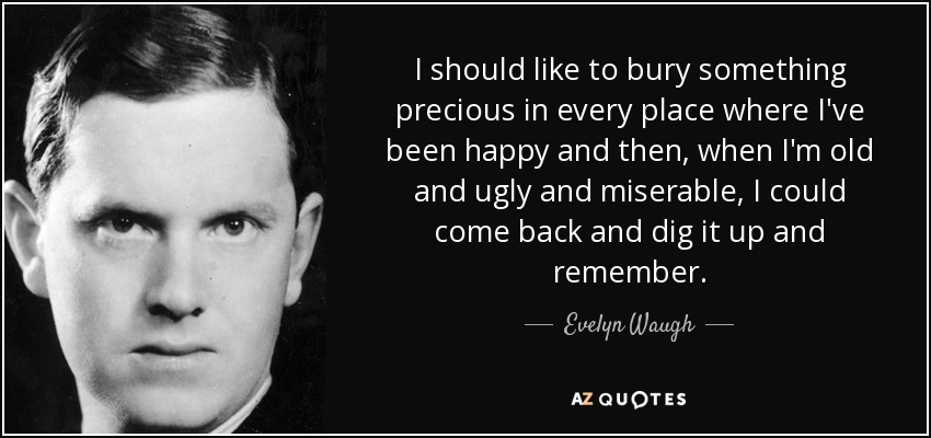 I should like to bury something precious in every place where I've been happy and then, when I'm old and ugly and miserable, I could come back and dig it up and remember. - Evelyn Waugh