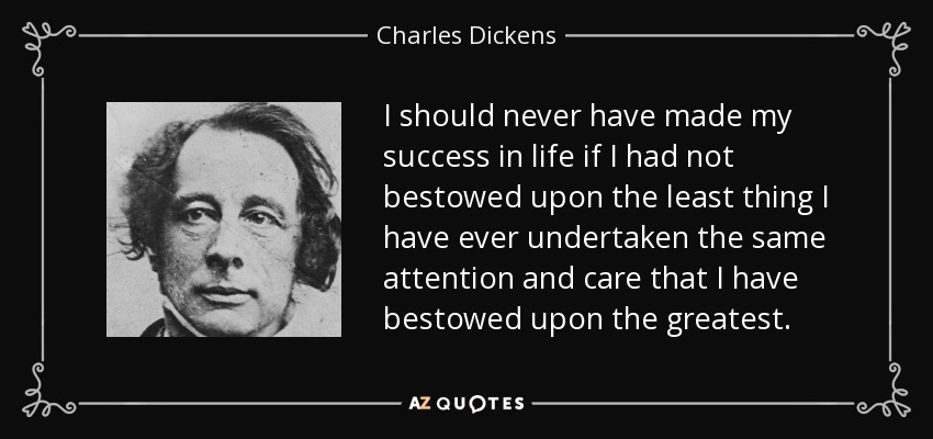 I should never have made my success in life if I had not bestowed upon the least thing I have ever undertaken the same attention and care that I have bestowed upon the greatest. - Charles Dickens