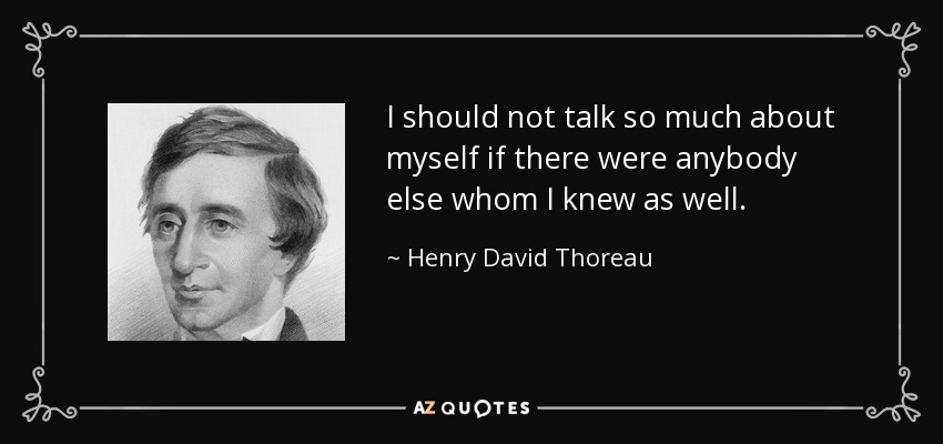 I should not talk so much about myself if there were anybody else whom I knew as well. - Henry David Thoreau