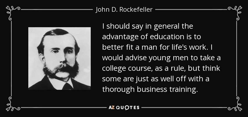 I should say in general the advantage of education is to better fit a man for life's work. I would advise young men to take a college course, as a rule, but think some are just as well off with a thorough business training. - John D. Rockefeller