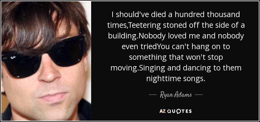 I should've died a hundred thousand times,Teetering stoned off the side of a building.Nobody loved me and nobody even triedYou can't hang on to something that won't stop moving.Singing and dancing to them nighttime songs. - Ryan Adams