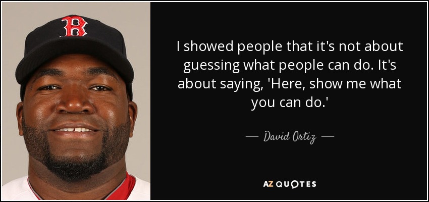 I showed people that it's not about guessing what people can do. It's about saying, 'Here, show me what you can do.' - David Ortiz