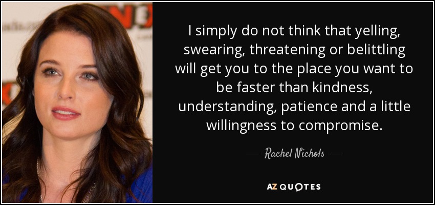I simply do not think that yelling, swearing, threatening or belittling will get you to the place you want to be faster than kindness, understanding, patience and a little willingness to compromise. - Rachel Nichols