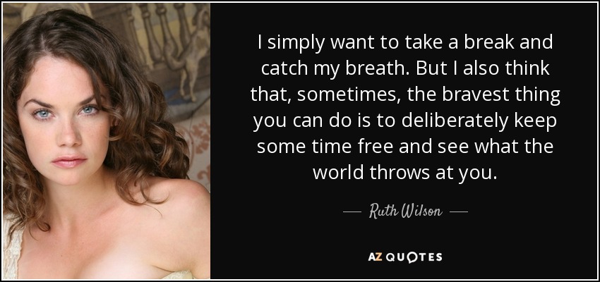 I simply want to take a break and catch my breath. But I also think that, sometimes, the bravest thing you can do is to deliberately keep some time free and see what the world throws at you. - Ruth Wilson