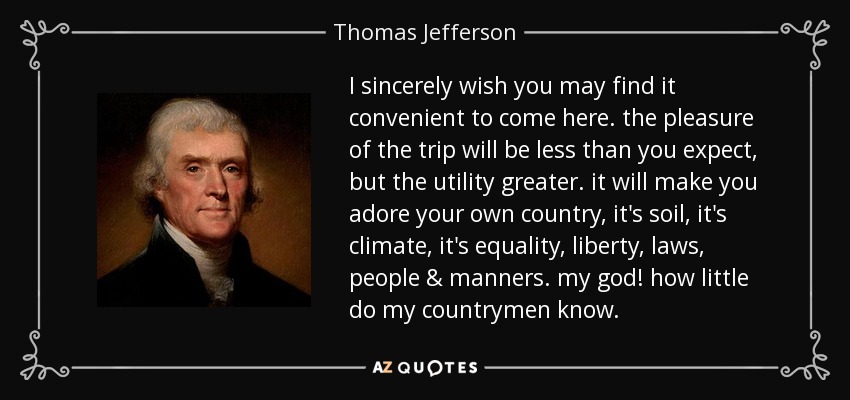 I sincerely wish you may find it convenient to come here. the pleasure of the trip will be less than you expect, but the utility greater. it will make you adore your own country, it's soil, it's climate, it's equality, liberty, laws, people & manners. my god! how little do my countrymen know. - Thomas Jefferson