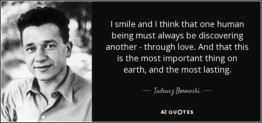 I smile and I think that one human being must always be discovering another - through love. And that this is the most important thing on earth, and the most lasting. - Tadeusz Borowski