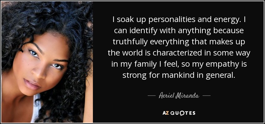 I soak up personalities and energy. I can identify with anything because truthfully everything that makes up the world is characterized in some way in my family I feel, so my empathy is strong for mankind in general. - Aeriel Miranda