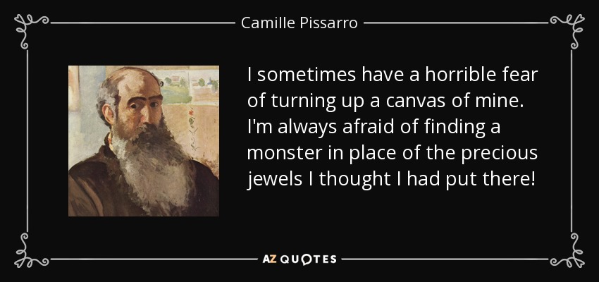 I sometimes have a horrible fear of turning up a canvas of mine. I'm always afraid of finding a monster in place of the precious jewels I thought I had put there! - Camille Pissarro