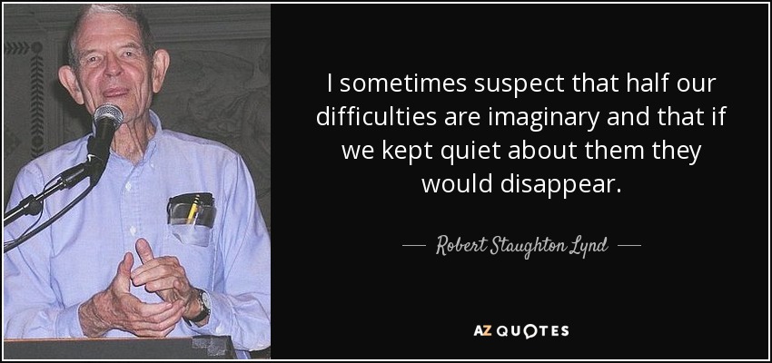 I sometimes suspect that half our difficulties are imaginary and that if we kept quiet about them they would disappear. - Robert Staughton Lynd