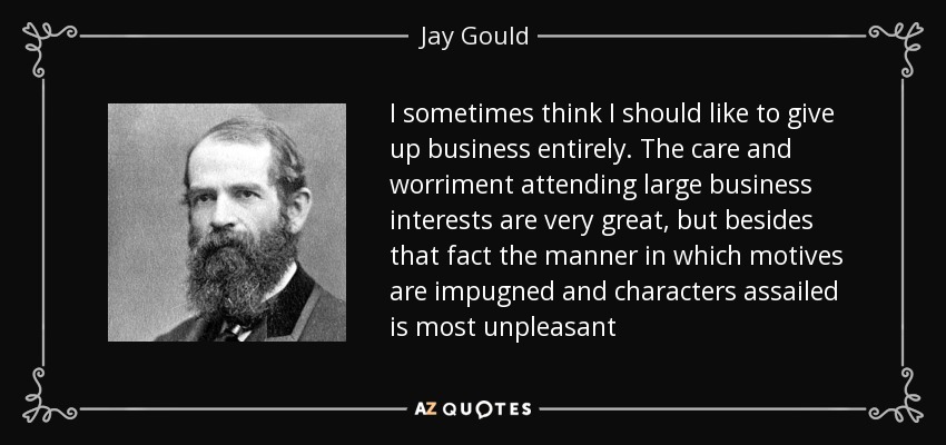 I sometimes think I should like to give up business entirely. The care and worriment attending large business interests are very great, but besides that fact the manner in which motives are impugned and characters assailed is most unpleasant - Jay Gould