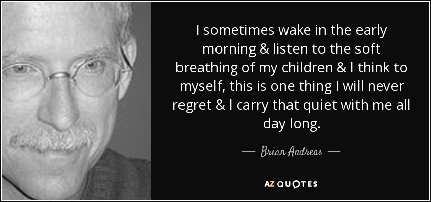 I sometimes wake in the early morning & listen to the soft breathing of my children & I think to myself, this is one thing I will never regret & I carry that quiet with me all day long. - Brian Andreas