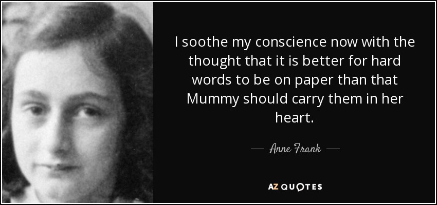 I soothe my conscience now with the thought that it is better for hard words to be on paper than that Mummy should carry them in her heart. - Anne Frank