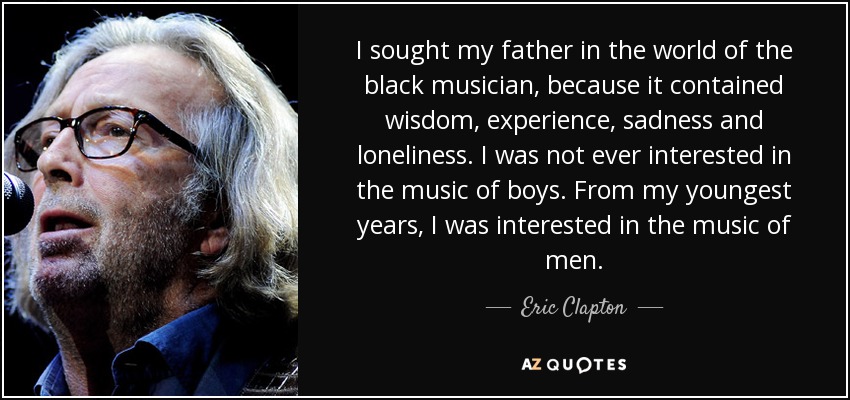 I sought my father in the world of the black musician, because it contained wisdom, experience, sadness and loneliness. I was not ever interested in the music of boys. From my youngest years, I was interested in the music of men. - Eric Clapton