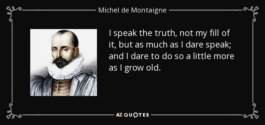 I speak the truth, not my fill of it, but as much as I dare speak; and I dare to do so a little more as I grow old. - Michel de Montaigne