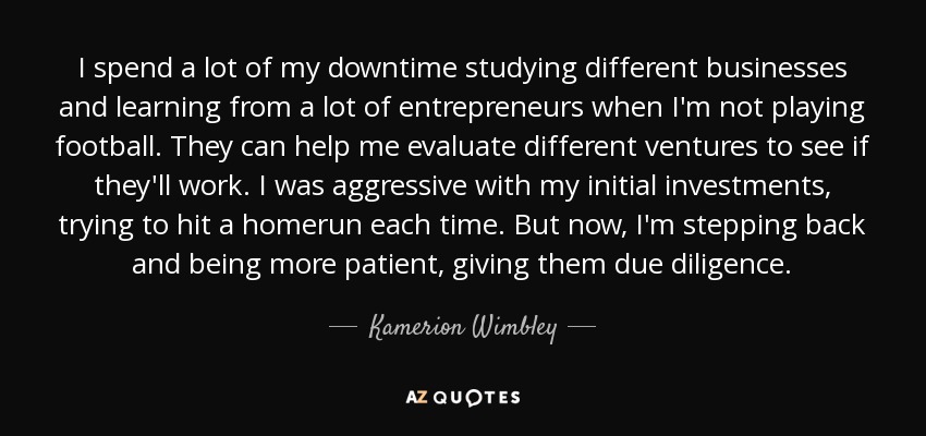 I spend a lot of my downtime studying different businesses and learning from a lot of entrepreneurs when I'm not playing football. They can help me evaluate different ventures to see if they'll work. I was aggressive with my initial investments, trying to hit a homerun each time. But now, I'm stepping back and being more patient, giving them due diligence. - Kamerion Wimbley