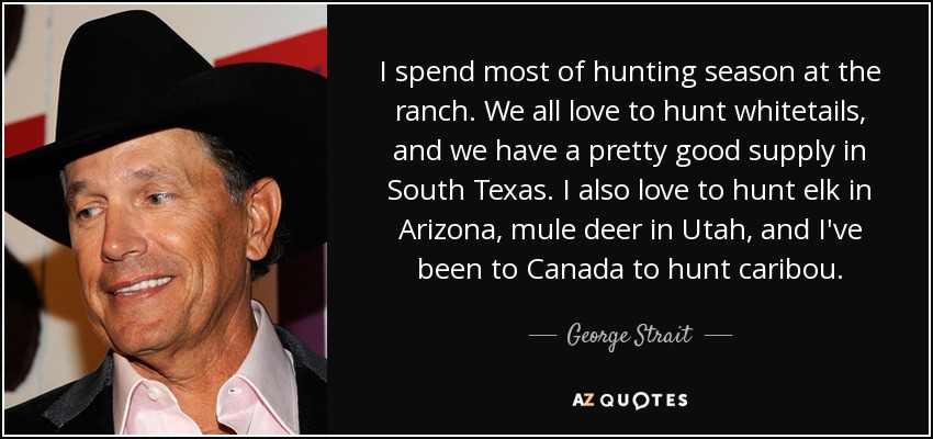 I spend most of hunting season at the ranch. We all love to hunt whitetails, and we have a pretty good supply in South Texas. I also love to hunt elk in Arizona, mule deer in Utah, and I've been to Canada to hunt caribou. - George Strait
