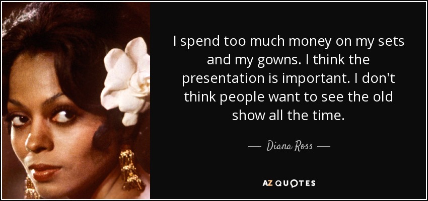 I spend too much money on my sets and my gowns. I think the presentation is important. I don't think people want to see the old show all the time. - Diana Ross