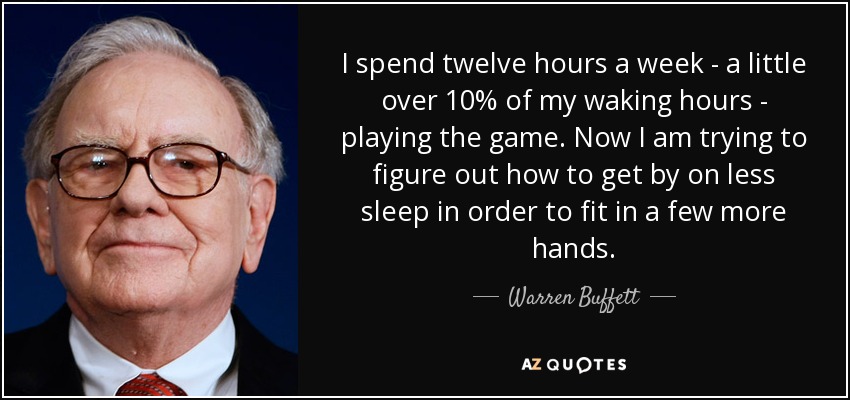 I spend twelve hours a week - a little over 10% of my waking hours - playing the game. Now I am trying to figure out how to get by on less sleep in order to fit in a few more hands. - Warren Buffett