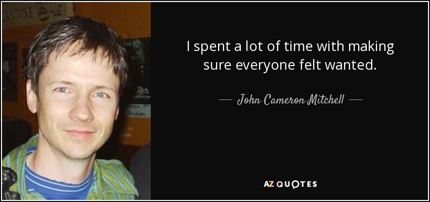 I spent a lot of time with making sure everyone felt wanted. - John Cameron Mitchell