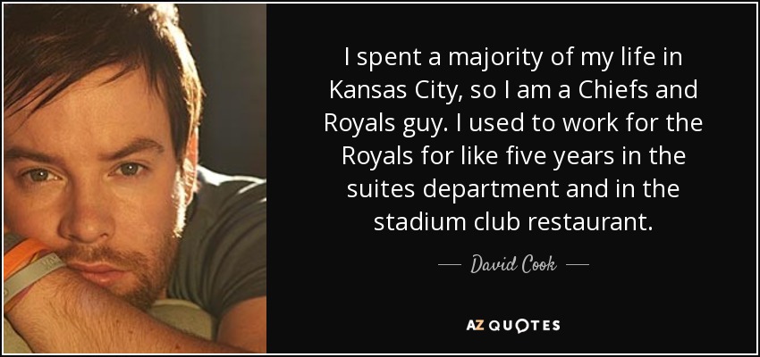 I spent a majority of my life in Kansas City, so I am a Chiefs and Royals guy. I used to work for the Royals for like five years in the suites department and in the stadium club restaurant. - David Cook