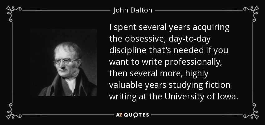 I spent several years acquiring the obsessive, day-to-day discipline that's needed if you want to write professionally, then several more, highly valuable years studying fiction writing at the University of Iowa. - John Dalton