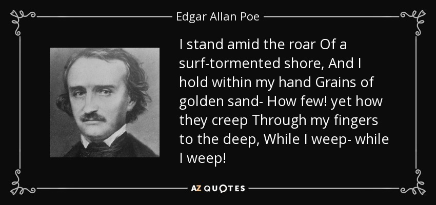 I stand amid the roar Of a surf-tormented shore, And I hold within my hand Grains of golden sand- How few! yet how they creep Through my fingers to the deep, While I weep- while I weep! - Edgar Allan Poe