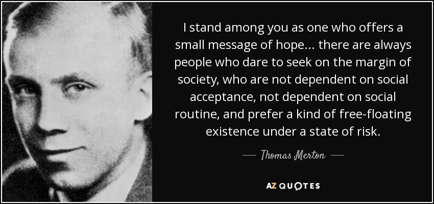 I stand among you as one who offers a small message of hope. . . there are always people who dare to seek on the margin of society, who are not dependent on social acceptance, not dependent on social routine, and prefer a kind of free-floating existence under a state of risk. - Thomas Merton