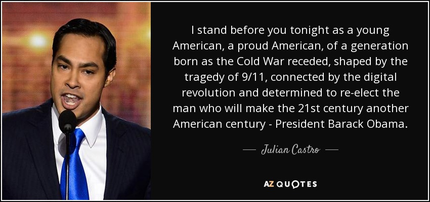 I stand before you tonight as a young American, a proud American, of a generation born as the Cold War receded, shaped by the tragedy of 9/11, connected by the digital revolution and determined to re-elect the man who will make the 21st century another American century - President Barack Obama. - Julian Castro