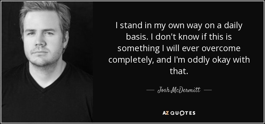I stand in my own way on a daily basis. I don't know if this is something I will ever overcome completely, and I'm oddly okay with that. - Josh McDermitt