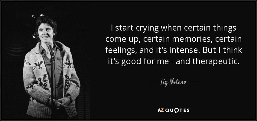 I start crying when certain things come up, certain memories, certain feelings, and it's intense. But I think it's good for me - and therapeutic. - Tig Notaro