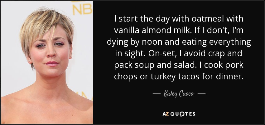 I start the day with oatmeal with vanilla almond milk. If I don't, I'm dying by noon and eating everything in sight. On-set, I avoid crap and pack soup and salad. I cook pork chops or turkey tacos for dinner. - Kaley Cuoco