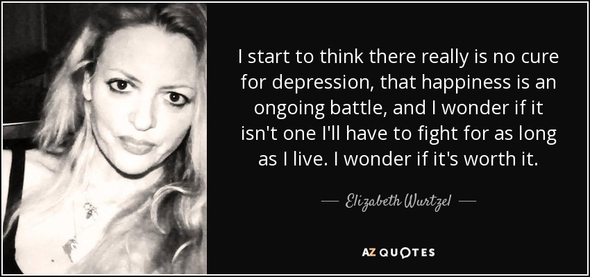 I start to think there really is no cure for depression, that happiness is an ongoing battle, and I wonder if it isn't one I'll have to fight for as long as I live. I wonder if it's worth it. - Elizabeth Wurtzel