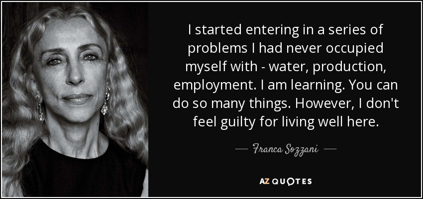 I started entering in a series of problems I had never occupied myself with - water, production, employment. I am learning. You can do so many things. However, I don't feel guilty for living well here. - Franca Sozzani