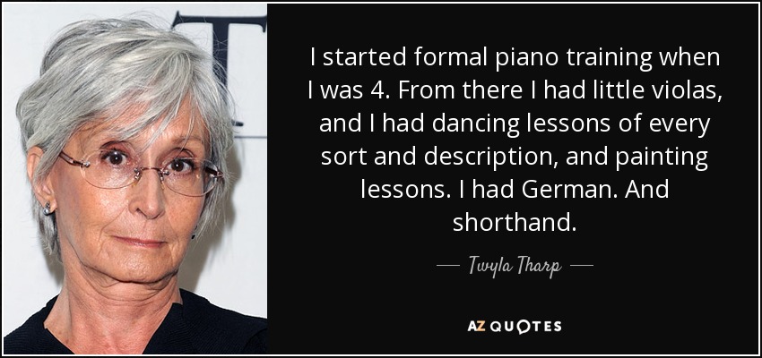 I started formal piano training when I was 4. From there I had little violas, and I had dancing lessons of every sort and description, and painting lessons. I had German. And shorthand. - Twyla Tharp