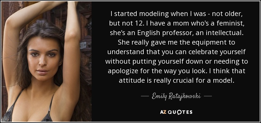 I started modeling when I was - not older, but not 12. I have a mom who's a feminist, she's an English professor, an intellectual. She really gave me the equipment to understand that you can celebrate yourself without putting yourself down or needing to apologize for the way you look. I think that attitude is really crucial for a model. - Emily Ratajkowski