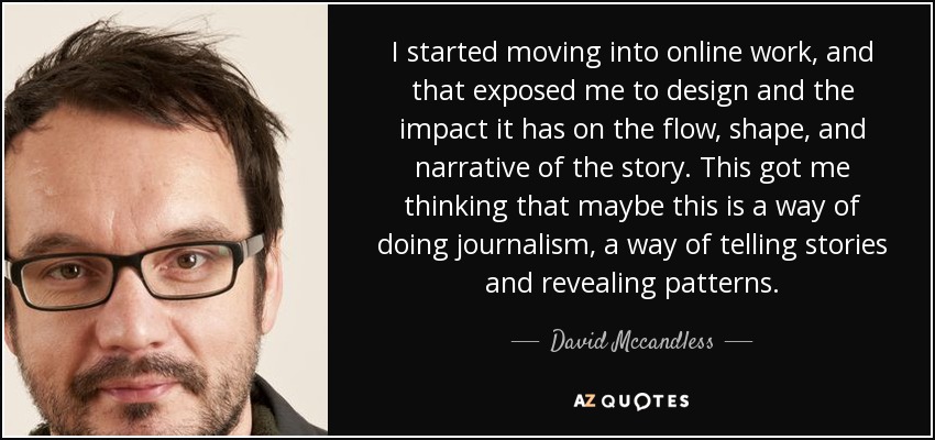 I started moving into online work, and that exposed me to design and the impact it has on the flow, shape, and narrative of the story. This got me thinking that maybe this is a way of doing journalism, a way of telling stories and revealing patterns. - David Mccandless