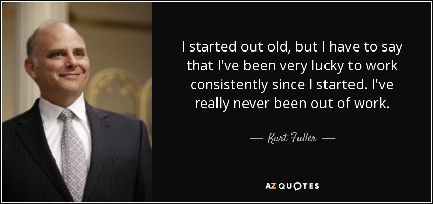 I started out old, but I have to say that I've been very lucky to work consistently since I started. I've really never been out of work. - Kurt Fuller