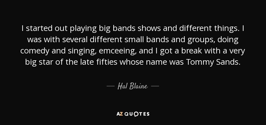 I started out playing big bands shows and different things. I was with several different small bands and groups, doing comedy and singing, emceeing, and I got a break with a very big star of the late fifties whose name was Tommy Sands. - Hal Blaine