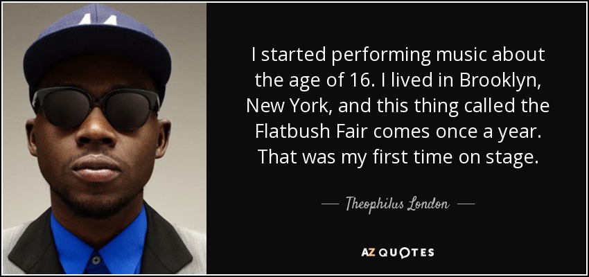 I started performing music about the age of 16. I lived in Brooklyn, New York, and this thing called the Flatbush Fair comes once a year. That was my first time on stage. - Theophilus London