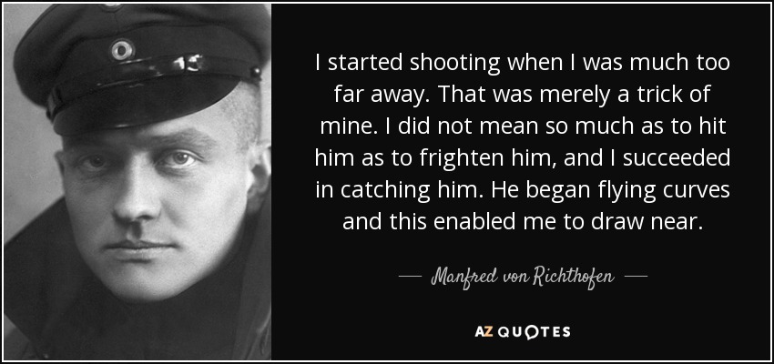 I started shooting when I was much too far away. That was merely a trick of mine. I did not mean so much as to hit him as to frighten him, and I succeeded in catching him. He began flying curves and this enabled me to draw near. - Manfred von Richthofen