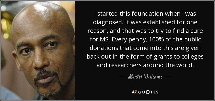 I started this foundation when I was diagnosed. It was established for one reason, and that was to try to find a cure for MS. Every penny, 100% of the public donations that come into this are given back out in the form of grants to colleges and researchers around the world. - Montel Williams