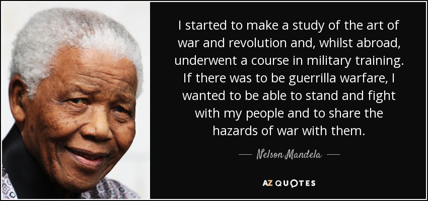 I started to make a study of the art of war and revolution and, whilst abroad, underwent a course in military training. If there was to be guerrilla warfare, I wanted to be able to stand and fight with my people and to share the hazards of war with them. - Nelson Mandela