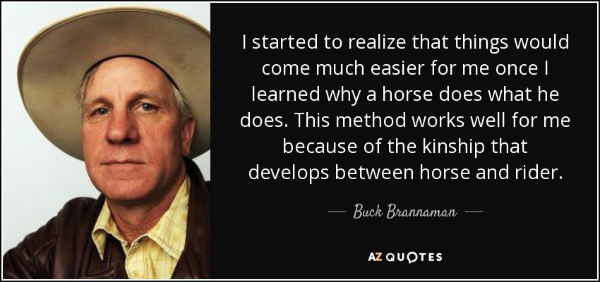 I started to realize that things would come much easier for me once I learned why a horse does what he does. This method works well for me because of the kinship that develops between horse and rider. - Buck Brannaman