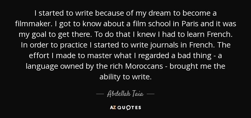 I started to write because of my dream to become a filmmaker. I got to know about a film school in Paris and it was my goal to get there. To do that I knew I had to learn French. In order to practice I started to write journals in French. The effort I made to master what I regarded a bad thing - a language owned by the rich Moroccans - brought me the ability to write. - Abdellah Taia