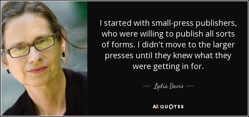 I started with small-press publishers, who were willing to publish all sorts of forms. I didn't move to the larger presses until they knew what they were getting in for. - Lydia Davis