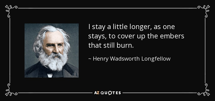 I stay a little longer, as one stays, to cover up the embers that still burn. - Henry Wadsworth Longfellow