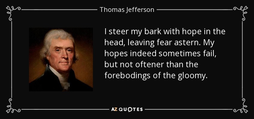 I steer my bark with hope in the head, leaving fear astern. My hopes indeed sometimes fail, but not oftener than the forebodings of the gloomy. - Thomas Jefferson