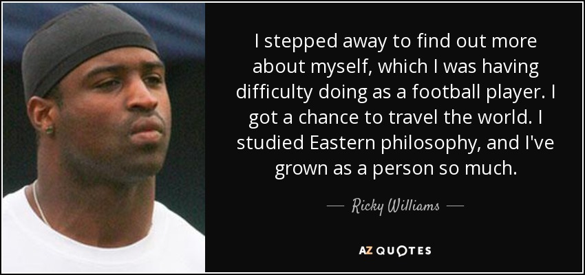 I stepped away to find out more about myself, which I was having difficulty doing as a football player. I got a chance to travel the world. I studied Eastern philosophy, and I've grown as a person so much. - Ricky Williams